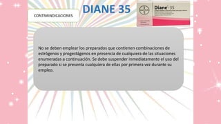 DIANE 35POSOLOGÍA
No se deben emplear los preparados que contienen combinaciones de
estrógenos y progestágenos en presencia de cualquiera de las situaciones
enumeradas a continuación. Se debe suspender inmediatamente el uso del
preparado si se presenta cualquiera de ellas por primera vez durante su
empleo.
CONTRAINDICACIONES
 