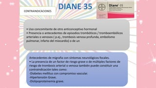 DIANE 35POSOLOGÍA
• Uso concomitante de otro anticonceptivo hormonal
• Presencia o antecedentes de episodios trombóticos / tromboembólicos
arteriales o venosos ( p.ej., trombosis venosa profunda, embolismo
pulmonar, infarto del miocardio) o de un
CONTRAINDICACIONES
Antecedentes de migraña con síntomas neurológicos focales.
• La presencia de un factor de riesgo grave o de múltiples factores de
riesgo de trombosis arterial o venosa también puede constituir una
contraindicación tales como:
-Diabetes mellitus con compromiso vascular.
-Hipertensión Grave.
-Dislipoproteinemia grave.
 