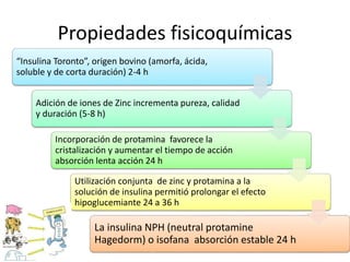 Propiedades fisicoquímicas
“Insulina Toronto”, origen bovino (amorfa, ácida,
soluble y de corta duración) 2-4 h
Adición de iones de Zinc incrementa pureza, calidad
y duración (5-8 h)
Incorporación de protamina favorece la
cristalización y aumentar el tiempo de acción
absorción lenta acción 24 h
Utilización conjunta de zinc y protamina a la
solución de insulina permitió prolongar el efecto
hipoglucemiante 24 a 36 h
La insulina NPH (neutral protamine
Hagedorm) o isofana absorción estable 24 h
 