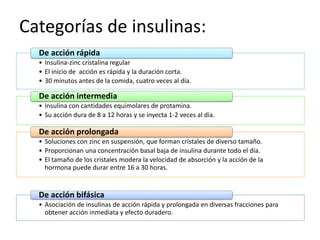 Categorías de insulinas:
• Insulina-zinc cristalina regular
• El inicio de acción es rápida y la duración corta.
• 30 minutos antes de la comida, cuatro veces al día.
De acción rápida
• Insulina con cantidades equimolares de protamina.
• Su acción dura de 8 a 12 horas y se inyecta 1-2 veces al día.
De acción intermedia
• Soluciones con zinc en suspensión, que forman cristales de diverso tamaño.
• Proporcionan una concentración basal baja de insulina durante todo el día.
• El tamaño de los cristales modera la velocidad de absorción y la acción de la
hormona puede durar entre 16 a 30 horas.
De acción prolongada
• Asociación de insulinas de acción rápida y prolongada en diversas fracciones para
obtener acción inmediata y efecto duradero.
De acción bifásica
 