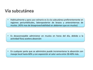 Vía subcutánea
• Habitualmente y para uso rutinario es la vía subcutánea preferentemente en
regiones periumbilicales, lateroposterior de brazos y anterointernas de
muslos. (45% mas de bioaprovechabilidad en abdomen que en muslos)
• Es desaconsejable administrar en muslos en horas del día, debido a la
actividad física acelera absorción
• En cualquier parte que se administre puede incrementarse la absorción con
masaje local hasta 60% y con exposición al calor varía entre 30-40% más.
 