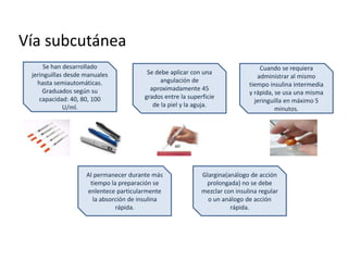 Vía subcutánea
Se han desarrollado
jeringuillas desde manuales
hasta semiautomáticas.
Graduados según su
capacidad: 40, 80, 100
U/ml.
Se debe aplicar con una
angulación de
aproximadamente 45
grados entre la superficie
de la piel y la aguja.
Cuando se requiera
administrar al mismo
tiempo insulina intermedia
y rápida, se usa una misma
jeringuilla en máximo 5
minutos.
Al permanecer durante más
tiempo la preparación se
enlentece particularmente
la absorción de insulina
rápida.
Glargina(análogo de acción
prolongada) no se debe
mezclar con insulina regular
o un análogo de acción
rápida.
 