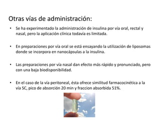 • Se ha experimentado la administración de insulina por vía oral, rectal y
nasal, pero la aplicación clínica todavía es limitada.
• En preparaciones por vía oral se está ensayando la utilización de liposomas
donde se incorpora en nanocápsulas a la insulina.
• Las preparaciones por vía nasal dan efecto más rápido y pronunciado, pero
con una baja biodisponibilidad.
• En el caso de la vía peritoneal, ésta ofrece similitud farmacocinética a la
vía SC, pico de absorción 20 min y fraccion absorbida 51%.
Otras vías de administración:
 