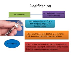 Dosificación
Insulina rápida
En condiciones de ayunas
y preprandiales
(Glucemia mg/dl – 100/25) +
(Kcal a ingerir/100) = U de
insulina rápida
Considerar:
• 1U de insulina por cada 100 kcal por alimento
•1 a 2 U por cada 20g de hidratos de carbono
•0.5 a 1.5 U de insulina rápida para que la glucemia
disminuya 30 a 50 mg/dl en diabéticos compensados
•1.5 a 3 U en pacientes descompensados
 