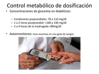 Control metabólico de dosificación
• Concentraciones de glucemia en diabéticos:
– Condiciones preprandiales: 70 a 110 mg/dl
– 1 a 2 horas postprandial: <160 y 140 mg/dl
– 2 a 4 horas de la madrugada <80mg/dl
• Automonitoreo: tiras reactivas en una gota de sangre.
 
