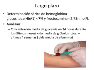 Largo plazo
• Determinación sérica de hemoglobina
glucosilada(HbA1) <7% y fructosamina <2.75nmol/L
• Analizan:
– Concentración media de glucemia en 24 horas durante
los últimos meses( vida media de glóbulos rojos) y
ultimas 4 semanas ( vida media de albumina)
 