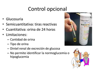 Control opcional
• Glucosuria
• Semicuantitativa: tiras reactivas
• Cuantitativa: orina de 24 horas
• Limitaciones:
– Cantidad de orina
– Tipo de orina
– Dintel renal de excreción de glucosa
– No permite identificar la normoglucemia o
hipoglucemia
 