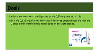 Dosis
• La dosis convencional de digoxina es de 0,25 mg una vez al día
• Dosis de 0,125 mg diarios e incluso inferiores en pacientes de más de
70 años o con insuficiencia renal pueden ser apropiadas.
 