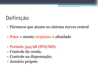 Definição 
• Fármacos que atuam no sistema nervos central 
• Psico = mente; tropismo = afinidade 
• Portaria 344/98 (SVS/MS): 
• Controle da venda; 
• Controle na dispensação; 
• Armário próprio 
 
