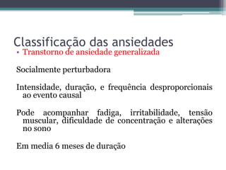 Classificação das ansiedades 
• Transtorno de ansiedade generalizada 
Socialmente perturbadora 
Intensidade, duração, e frequência desproporcionais 
ao evento causal 
Pode acompanhar fadiga, irritabilidade, tensão 
muscular, dificuldade de concentração e alterações 
no sono 
Em media 6 meses de duração 
 