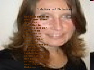 Einleitung   und Zielsetzung Die Präsentation dient zum einen dazu den Ersteller im Ungang mit der „modernen Technik“ zu lehren, zum anderen aber auch, der wunderschönsten, liebsten, schlausten, tapfersten und zärtlichsten Frau der ganzen Welt zu zeigen, wie sehr ich sie liebe…..  