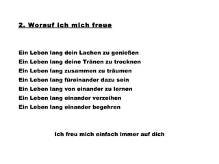 2. Worauf ich mich freue Ein Leben lang dein Lachen zu genießen Ein Leben lang deine Tränen zu trocknen Ein Leben lang zusammen zu träumen Ein Leben lang füreinander dazu sein Ein Leben lang von einander zu lernen Ein Leben lang einander verzeihen Ein Leben lang einander begehren Ich freu mich einfach immer auf dich 