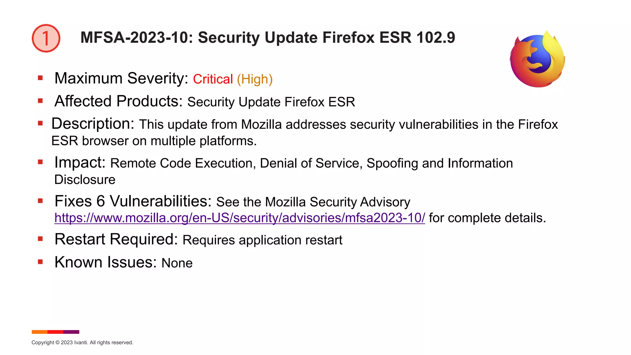 Copyright © 2023 Ivanti. All rights reserved.
MFSA-2023-10: Security Update Firefox ESR 102.9
§ Maximum Severity: Critical (High)
§ Affected Products: Security Update Firefox ESR
§ Description: This update from Mozilla addresses security vulnerabilities in the Firefox
ESR browser on multiple platforms.
§ Impact: Remote Code Execution, Denial of Service, Spoofing and Information
Disclosure
§ Fixes 6 Vulnerabilities: See the Mozilla Security Advisory
https://www.mozilla.org/en-US/security/advisories/mfsa2023-10/ for complete details.
§ Restart Required: Requires application restart
§ Known Issues: None
 