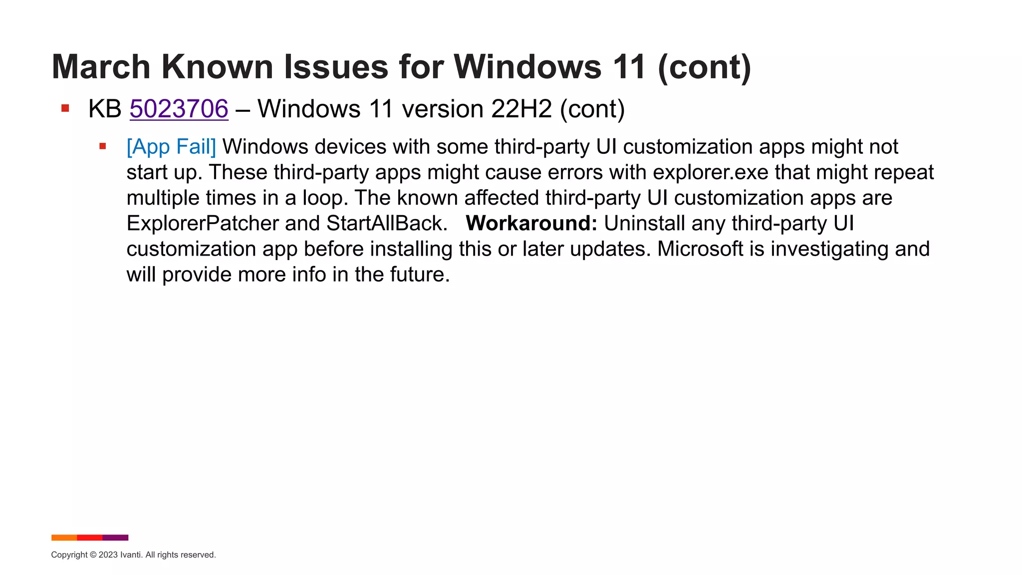 Copyright © 2023 Ivanti. All rights reserved.
March Known Issues for Windows 11 (cont)
§ KB 5023706 – Windows 11 version 22H2 (cont)
§ [App Fail] Windows devices with some third-party UI customization apps might not
start up. These third-party apps might cause errors with explorer.exe that might repeat
multiple times in a loop. The known affected third-party UI customization apps are
ExplorerPatcher and StartAllBack. Workaround: Uninstall any third-party UI
customization app before installing this or later updates. Microsoft is investigating and
will provide more info in the future.
 