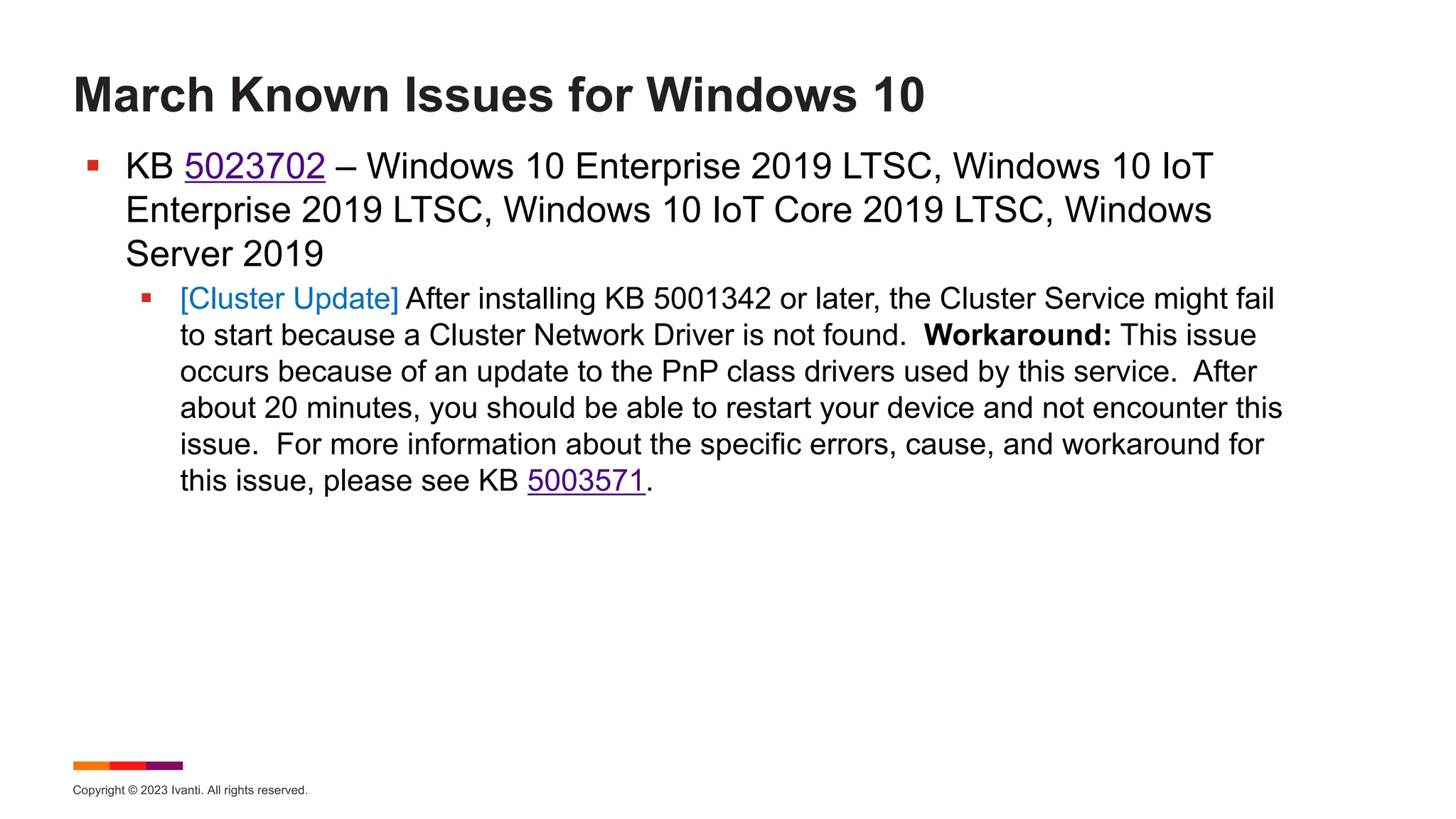 Copyright © 2023 Ivanti. All rights reserved.
March Known Issues for Windows 10
§ KB 5023702 – Windows 10 Enterprise 2019 LTSC, Windows 10 IoT
Enterprise 2019 LTSC, Windows 10 IoT Core 2019 LTSC, Windows
Server 2019
§ [Cluster Update] After installing KB 5001342 or later, the Cluster Service might fail
to start because a Cluster Network Driver is not found. Workaround: This issue
occurs because of an update to the PnP class drivers used by this service. After
about 20 minutes, you should be able to restart your device and not encounter this
issue. For more information about the specific errors, cause, and workaround for
this issue, please see KB 5003571.
 