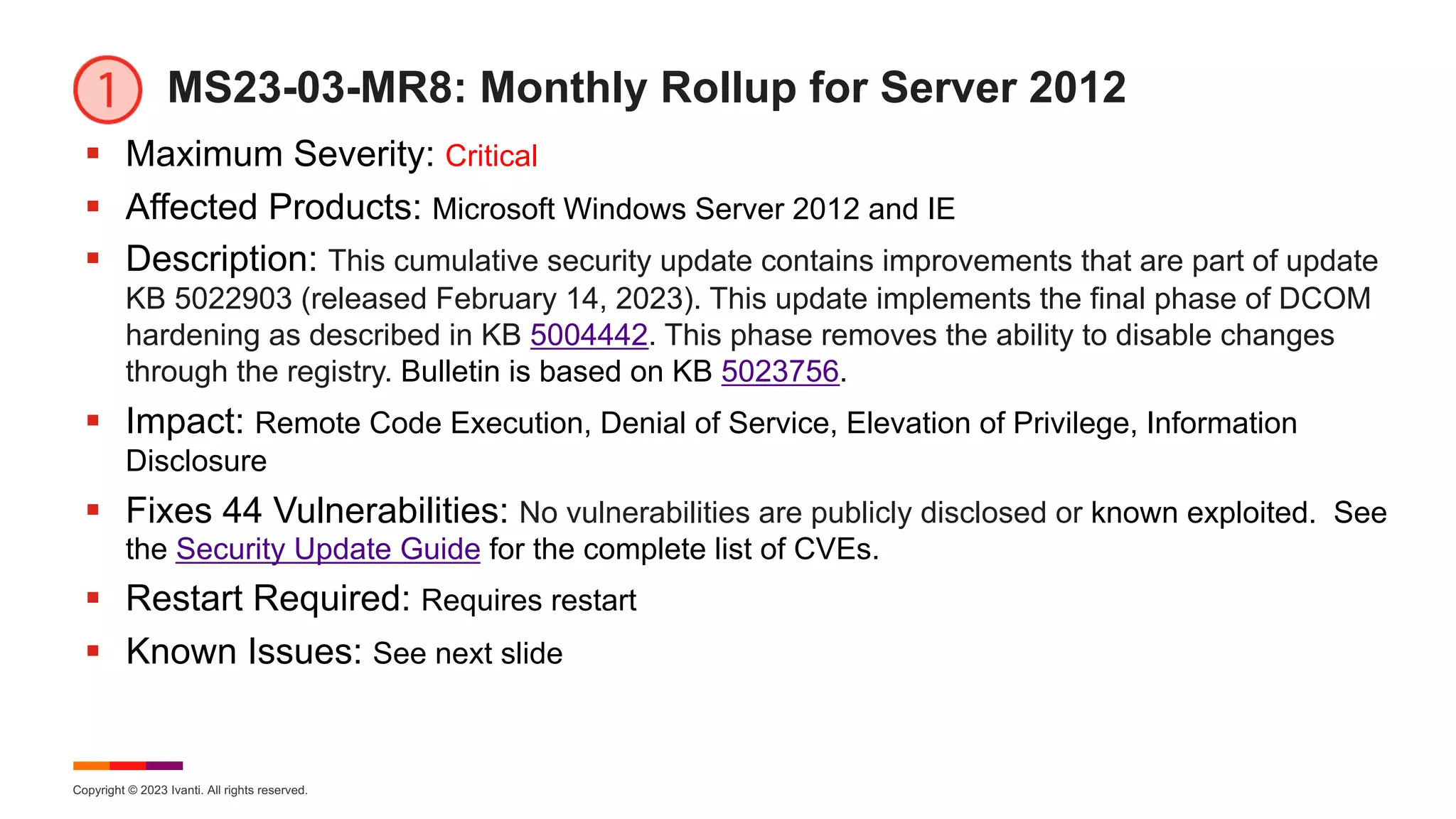 Copyright © 2023 Ivanti. All rights reserved.
MS23-03-MR8: Monthly Rollup for Server 2012
§ Maximum Severity: Critical
§ Affected Products: Microsoft Windows Server 2012 and IE
§ Description: This cumulative security update contains improvements that are part of update
KB 5022903 (released February 14, 2023). This update implements the final phase of DCOM
hardening as described in KB 5004442. This phase removes the ability to disable changes
through the registry. Bulletin is based on KB 5023756.
§ Impact: Remote Code Execution, Denial of Service, Elevation of Privilege, Information
Disclosure
§ Fixes 44 Vulnerabilities: No vulnerabilities are publicly disclosed or known exploited. See
the Security Update Guide for the complete list of CVEs.
§ Restart Required: Requires restart
§ Known Issues: See next slide
 