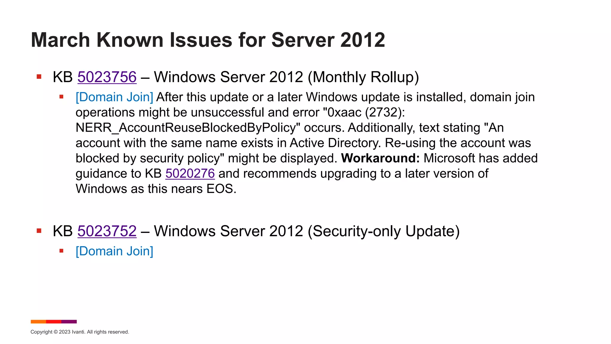 Copyright © 2023 Ivanti. All rights reserved.
March Known Issues for Server 2012
§ KB 5023756 – Windows Server 2012 (Monthly Rollup)
§ [Domain Join] After this update or a later Windows update is installed, domain join
operations might be unsuccessful and error "0xaac (2732):
NERR_AccountReuseBlockedByPolicy" occurs. Additionally, text stating "An
account with the same name exists in Active Directory. Re-using the account was
blocked by security policy" might be displayed. Workaround: Microsoft has added
guidance to KB 5020276 and recommends upgrading to a later version of
Windows as this nears EOS.
§ KB 5023752 – Windows Server 2012 (Security-only Update)
§ [Domain Join]
 