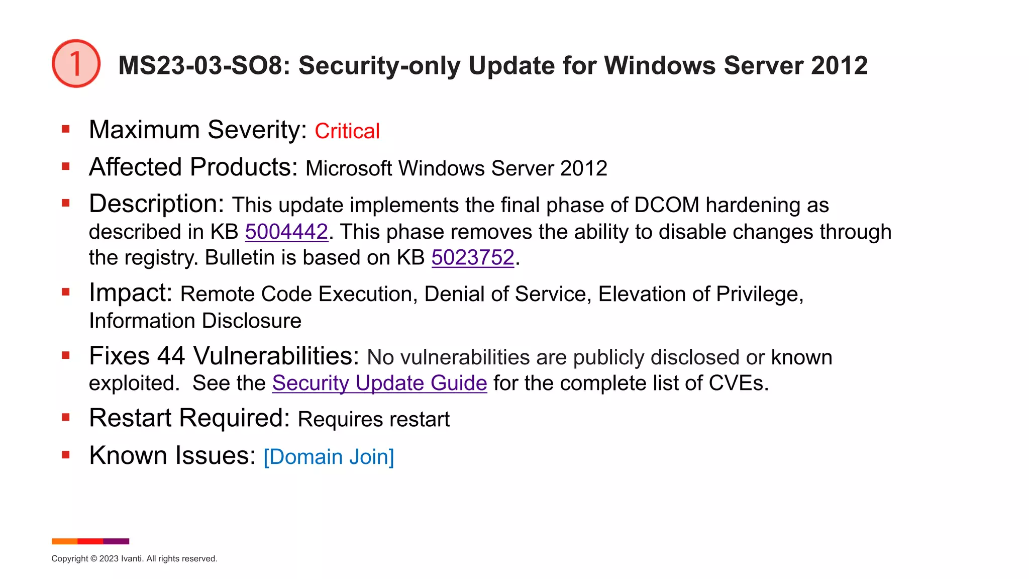 Copyright © 2023 Ivanti. All rights reserved.
MS23-03-SO8: Security-only Update for Windows Server 2012
§ Maximum Severity: Critical
§ Affected Products: Microsoft Windows Server 2012
§ Description: This update implements the final phase of DCOM hardening as
described in KB 5004442. This phase removes the ability to disable changes through
the registry. Bulletin is based on KB 5023752.
§ Impact: Remote Code Execution, Denial of Service, Elevation of Privilege,
Information Disclosure
§ Fixes 44 Vulnerabilities: No vulnerabilities are publicly disclosed or known
exploited. See the Security Update Guide for the complete list of CVEs.
§ Restart Required: Requires restart
§ Known Issues: [Domain Join]
 
