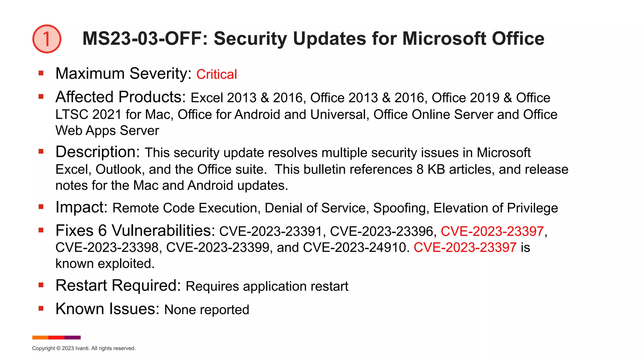 Copyright © 2023 Ivanti. All rights reserved.
MS23-03-OFF: Security Updates for Microsoft Office
§ Maximum Severity: Critical
§ Affected Products: Excel 2013 & 2016, Office 2013 & 2016, Office 2019 & Office
LTSC 2021 for Mac, Office for Android and Universal, Office Online Server and Office
Web Apps Server
§ Description: This security update resolves multiple security issues in Microsoft
Excel, Outlook, and the Office suite. This bulletin references 8 KB articles, and release
notes for the Mac and Android updates.
§ Impact: Remote Code Execution, Denial of Service, Spoofing, Elevation of Privilege
§ Fixes 6 Vulnerabilities: CVE-2023-23391, CVE-2023-23396, CVE-2023-23397,
CVE-2023-23398, CVE-2023-23399, and CVE-2023-24910. CVE-2023-23397 is
known exploited.
§ Restart Required: Requires application restart
§ Known Issues: None reported
 