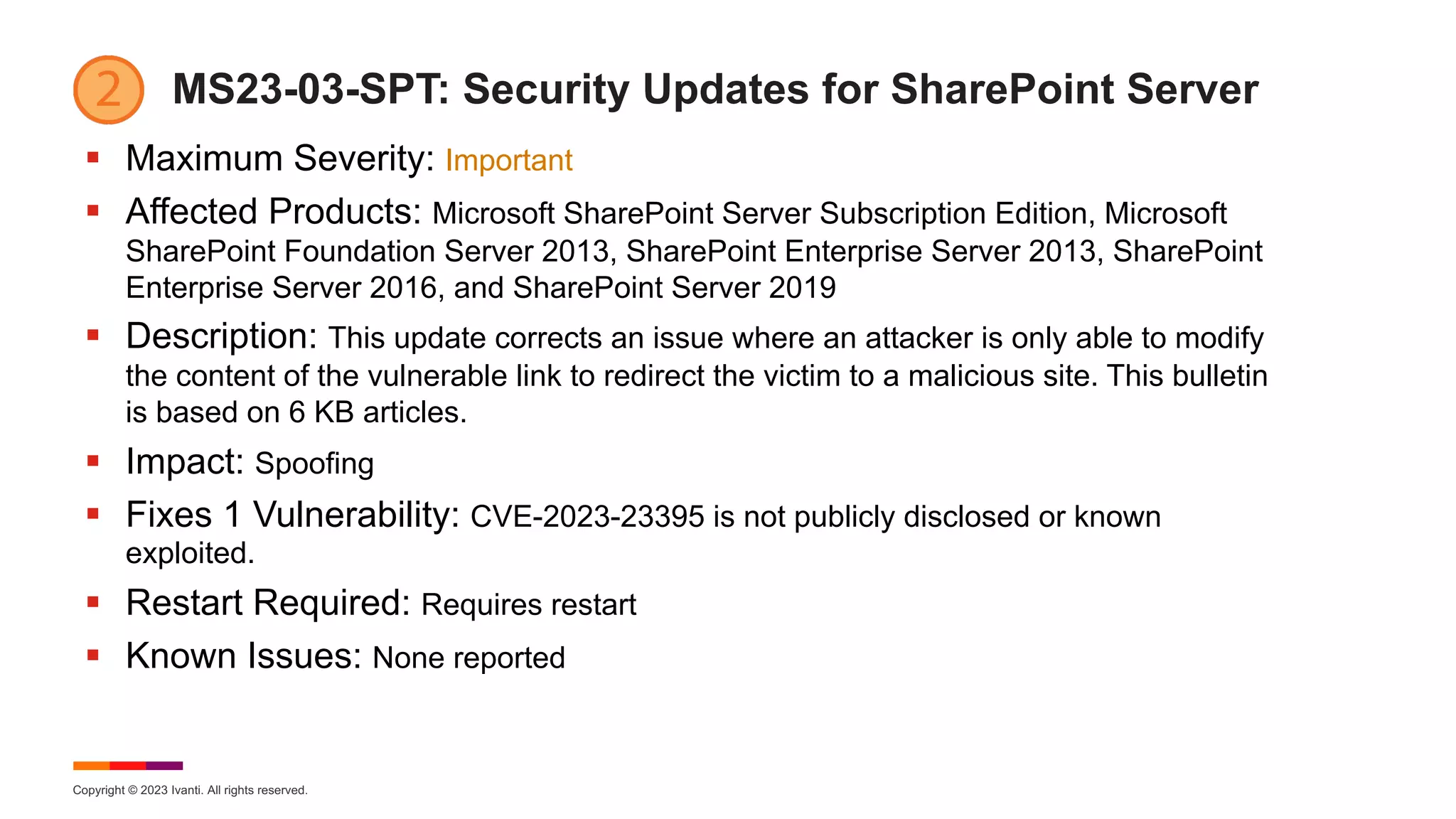 Copyright © 2023 Ivanti. All rights reserved.
MS23-03-SPT: Security Updates for SharePoint Server
§ Maximum Severity: Important
§ Affected Products: Microsoft SharePoint Server Subscription Edition, Microsoft
SharePoint Foundation Server 2013, SharePoint Enterprise Server 2013, SharePoint
Enterprise Server 2016, and SharePoint Server 2019
§ Description: This update corrects an issue where an attacker is only able to modify
the content of the vulnerable link to redirect the victim to a malicious site. This bulletin
is based on 6 KB articles.
§ Impact: Spoofing
§ Fixes 1 Vulnerability: CVE-2023-23395 is not publicly disclosed or known
exploited.
§ Restart Required: Requires restart
§ Known Issues: None reported
 