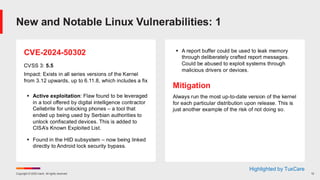 Copyright © 2025 Ivanti. All rights reserved. 12
CVE-2024-50302
CVSS 3: 5.5
Impact: Exists in all series versions of the Kernel
from 3.12 upwards, up to 6.11.8, which includes a fix
▪ Active exploitation: Flaw found to be leveraged
in a tool offered by digital intelligence contractor
Cellebrite for unlocking phones – a tool that
ended up being used by Serbian authorities to
unlock confiscated devices. This is added to
CISA’s Known Exploited List.
▪ Found in the HID subsystem – now being linked
directly to Android lock security bypass.
▪ A report buffer could be used to leak memory
through deliberately crafted report messages.
Could be abused to exploit systems through
malicious drivers or devices.
Mitigation
Always run the most up-to-date version of the kernel
for each particular distribution upon release. This is
just another example of the risk of not doing so.
New and Notable Linux Vulnerabilities: 1
Highlighted by TuxCare
 
