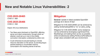 Copyright © 2025 Ivanti. All rights reserved. 13
CVE-2025-26465
CVSS 3.1: 6.8
CVE-2025-26466
CVSS 3.1: 5.9
Impact: All Linux distributions
▪ Two flaws were disclosed on OpenSSH, affecting
server and client components, through which an
attacker could set up a man-in-the-middle
connection interception undetected by either end.
▪ Could otherwise be abused leading to remote
resource starvation on the server, by sending bogus
packets leading to uncontrolled memory
consumption and resulting denial of service.
Mitigation
General: Update to latest available OpenSSH
package at or above v9.5p2
Mitigation for CVE-2025-26465 can be achieved by
setting VerifyHostkeyDNS to “no” on sshd_config.
Mitigation for CVE-2025-26466: some resistance
can be achieved by leveraging LoginGraceTime,
MaxStartups and setting them as low as possible,
while simultaneously setting PerSourcePenalties to
a high value consistent with your environment.
New and Notable Linux Vulnerabilities: 2
Highlighted by TuxCare
 