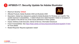 Copyright © 2025 Ivanti. All rights reserved.
APSB25-17: Security Update for Adobe Illustrator
▪ Maximum Severity: Critical
▪ Affected Products: Adobe Illustrator 2024 and Illustrator 2025
▪ Description: Adobe has released an update for Adobe Illustrator for Windows and macOS. This
update resolves 6 vulnerabilities – 3 rated Critical and 3 rated Important. Adobe is not aware of
any exploits in the wild for any of the issues addressed in these updates.
▪ Impact: Arbitrary Code Execution, Denial of Service, Information Disclosure
▪ Fixes 6 Vulnerabilities: See https://helpx.adobe.com/security/products/illustrator/apsb25-17.html
for more details.
▪ Restart Required: Requires application restart
1
 