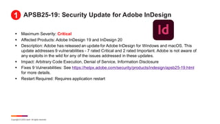 Copyright © 2025 Ivanti. All rights reserved.
APSB25-19: Security Update for Adobe InDesign
▪ Maximum Severity: Critical
▪ Affected Products: Adobe InDesign 19 and InDesign 20
▪ Description: Adobe has released an update for Adobe InDesign for Windows and macOS. This
update addresses 9 vulnerabilities - 7 rated Critical and 2 rated Important. Adobe is not aware of
any exploits in the wild for any of the issues addressed in these updates.
▪ Impact: Arbitrary Code Execution, Denial of Service, Information Disclosure
▪ Fixes 9 Vulnerabilities: See https://helpx.adobe.com/security/products/indesign/apsb25-19.html
for more details.
▪ Restart Required: Requires application restart
1
 