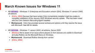 Copyright © 2025 Ivanti. All rights reserved. 25
March Known Issues for Windows 11
▪ KB 5053602 – Windows 11 Enterprise and Education version 22H2, Windows 11 version 23H2,
all editions
▪ [Citrix_SRA] Devices that have certain Citrix components installed might be unable to
complete installation of the January 2025 Windows security update. This has been noted
with the Citrix Session Recording Agent installed.
▪ Workaround: Citrix has provided several workaround options until they resolve the issue
with Microsoft. See KB for details.
▪ KB 5053598 – Windows 11 version 24H2, all editions, Server 2025
▪ [Roblox] We’re aware of an issue where players on Arm devices are unable to download
and play Roblox via the Microsoft Store on Windows.
▪ Workaround: Download Roblox directly from vendor.
▪ [Citrix_SRA]
 
