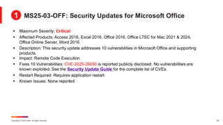 Copyright © 2025 Ivanti. All rights reserved. 28
▪ Maximum Severity: Critical
▪ Affected Products: Access 2016, Excel 2016, Office 2016, Office LTSC for Mac 2021 & 2024,
Office Online Server, Word 2016
▪ Description: This security update addresses 10 vulnerabilities in Microsoft Office and supporting
products.
▪ Impact: Remote Code Execution
▪ Fixes 10 Vulnerabilities: CVE-2025-26630 is reported publicly disclosed. No vulnerabilities are
known exploited. See the Security Update Guide for the complete list of CVEs.
▪ Restart Required: Requires application restart
▪ Known Issues: None reported
MS25-03-OFF: Security Updates for Microsoft Office
1
 
