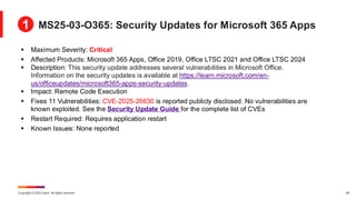 Copyright © 2025 Ivanti. All rights reserved. 29
▪ Maximum Severity: Critical
▪ Affected Products: Microsoft 365 Apps, Office 2019, Office LTSC 2021 and Office LTSC 2024
▪ Description: This security update addresses several vulnerabilities in Microsoft Office.
Information on the security updates is available at https://learn.microsoft.com/en-
us/officeupdates/microsoft365-apps-security-updates.
▪ Impact: Remote Code Execution
▪ Fixes 11 Vulnerabilities: CVE-2025-26630 is reported publicly disclosed. No vulnerabilities are
known exploited. See the Security Update Guide for the complete list of CVEs
▪ Restart Required: Requires application restart
▪ Known Issues: None reported
MS25-03-O365: Security Updates for Microsoft 365 Apps
1
 