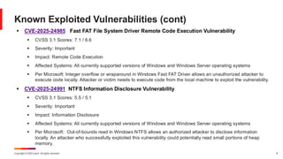 Copyright © 2025 Ivanti. All rights reserved. 8
▪ CVE-2025-24985 Fast FAT File System Driver Remote Code Execution Vulnerability
▪ CVSS 3.1 Scores: 7.1 / 6.6
▪ Severity: Important
▪ Impact: Remote Code Execution
▪ Affected Systems: All currently supported versions of Windows and Windows Server operating systems
▪ Per Microsoft: Integer overflow or wraparound in Windows Fast FAT Driver allows an unauthorized attacker to
execute code locally. Attacker or victim needs to execute code from the local machine to exploit the vulnerability.
▪ CVE-2025-24991 NTFS Information Disclosure Vulnerability
▪ CVSS 3.1 Scores: 5.5 / 5.1
▪ Severity: Important
▪ Impact: Information Disclosure
▪ Affected Systems: All currently supported versions of Windows and Windows Server operating systems
▪ Per Microsoft: Out-of-bounds read in Windows NTFS allows an authorized attacker to disclose information
locally. An attacker who successfully exploited this vulnerability could potentially read small portions of heap
memory.
Known Exploited Vulnerabilities (cont)
 