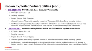 Copyright © 2025 Ivanti. All rights reserved. 9
▪ CVE-2025-24993 NTFS Remote Code Execution Vulnerability
▪ CVSS 3.1 Scores: 7.8 / 7.2
▪ Severity: Important
▪ Impact: Remote Code Execution
▪ Affected Systems: All currently supported versions of Windows and Windows Server operating systems
▪ Per Microsoft: Heap-based buffer overflow in Windows NTFS allows an unauthorized attacker to execute code
locally. An attacker or victim needs to execute code from the local machine to exploit the vulnerability.
▪ CVE-2025-26633 Microsoft Management Console Security Feature Bypass Vulnerability
▪ CVSS 3.1 Scores: 7.0 / 6.5
▪ Severity: Important
▪ Impact: Security Feature Bypass
▪ Affected Systems: All currently supported versions of Windows and Windows Server operating systems
▪ Per Microsoft: Improper neutralization in Microsoft Management Console allows an unauthorized attacker to
bypass a security feature locally. Exploitation of the vulnerability requires that a user open a specially crafted file.
Known Exploited Vulnerabilities (cont)
 