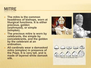 MITRE
   The mitre is the common
    headdress of bishops, worn at
    liturgical functions. It is either
    precious, golden
    (orphreyed), or simple
    (simplex).
   The precious mitre is worn by
    celebrants, the simple by
    concelebrants, and the golden
    by the celebrant at an
    ordination.
   All cardinals wear a damasked
    mitre (simplex) in presence of
    the Pope. It is very tall, and is
    made of layered white damask
    silk.
 