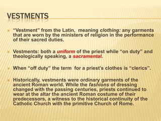 VESTMENTS
   “Vestment” from the Latin, meaning clothing: any garments
    that are worn by the ministers of religion in the performance
    of their sacred duties.

   Vestments: both a uniform of the priest while “on duty” and
    theologically speaking, a sacramental.

   When “off duty” the term for a priest’s clothes is “clerics”.

   Historically, vestments were ordinary garments of the
    ancient Roman world. While the fashions of dressing
    changed with the passing centuries, priests continued to
    wear at the altar the ancient Roman costume of their
    predecessors, a witness to the historical continuity of the
    Catholic Church with the primitive Church of Rome.
 