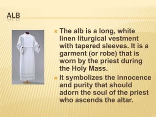 ALB
       The alb is a long, white
        linen liturgical vestment
        with tapered sleeves. It is a
        garment (or robe) that is
        worn by the priest during
        the Holy Mass.
       It symbolizes the innocence
        and purity that should
        adorn the soul of the priest
        who ascends the altar.
 