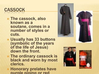 CASSOCK
 The cassock, also
  known as a
  soutane, comes in a
  number of styles or
  cuts.
 Usually has 33 buttons
  (symbolic of the years
  of the life of Jesus)
  down the front.
 The ordinary cassock is
  black and worn by most
  clerics.
 Honorary prelates have
 