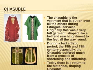 CHASUBLE
              The chasuble is the
               vestment that is put on over
               all the others during
               Liturgical services.
               Originally this was a very
               full garment, shaped like a
               bell and reaching almost to
               the feet all the way round.
              During a bad artistic
               period, the 18th and 19th
               century especially, the
               Chasuble suffered much
               from a process of
               shortening and stiffening.
              Today there is a return to
               the historical, draping
 