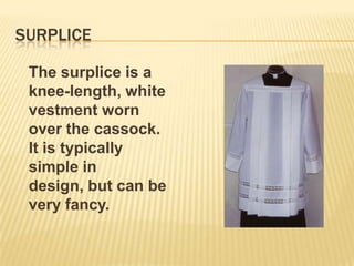 SURPLICE

 The surplice is a
 knee-length, white
 vestment worn
 over the cassock.
 It is typically
 simple in
 design, but can be
 very fancy.
 