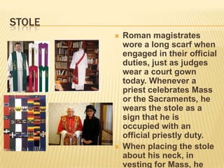 STOLE
           Roman magistrates
            wore a long scarf when
            engaged in their official
            duties, just as judges
            wear a court gown
            today. Whenever a
            priest celebrates Mass
            or the Sacraments, he
            wears the stole as a
            sign that he is
            occupied with an
            official priestly duty.
           When placing the stole
            about his neck, in
            vesting for Mass, he
 