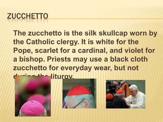 ZUCCHETTO

 The zucchetto is the silk skullcap worn by
 the Catholic clergy. It is white for the
 Pope, scarlet for a cardinal, and violet for
 a bishop. Priests may use a black cloth
 zucchetto for everyday wear, but not
 during the liturgy.
 