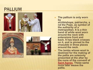PALLIUM
             The pallium is only worn
              by
              archbishops, patriarchs, a
              nd the Pope, as symbol of
              the authority of a
              metropolitan. It is a thin
              band of white wool worn
              around the neck with
              extensions front and
              back. It has black crosses
              on it, and is pinned to the
              chasuble in three places
              around the neck.
             The lambs whose wool is
              destined for the making of
              the pallia are solemnly
              presented at the altar by
              the nuns of the convent of
              Saint Agnes. These same
              nuns later weave the
              pallia.
 
