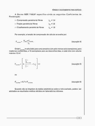 >> C o m p r e s s ã o paralela às fibras
>>Tração paralela às f i b r a s
>> C i s a l h a m e n t o paralelo às fibras
Y m = M
Y „ , = 1 . 8
Y = 1 , 8
Por exemplo, a t e n s ã o de c o m p r e s s ã o de cálculo se avalia por:
K x F
C — mcKi c . k . c o m p
c . d . c o m p
(equação 4)
O n d e fc k c o m p é c a l c u l a d o para u m a a m o s t r a c o m pelo m e n o s seis exemplares, para
m a d e i r a s c o n h e c i d a s , e 12 e x e m p l a r e s para as d e s c o n h e c i d a s , e cada lote c o m volume
m á x i m o 12 m3 .
c . k . c c n p
n
2
I
2 _ L _
õ - r
te. coirp
- Í c.H
2
2 "
1,1 (equação 5)
ou
c.k.comp X F c m c o m p
(equação 6)
Q u a n d o não se d i s p õ e m de d a d o s e s t a t í s t i c o s s o b r e o lote avaliado, p o d e m ser
a d o t a d o s os r e s u l t a d o s m é d i o s o b t i d o s em l a b o r a t ó r i o s idôneos.
 