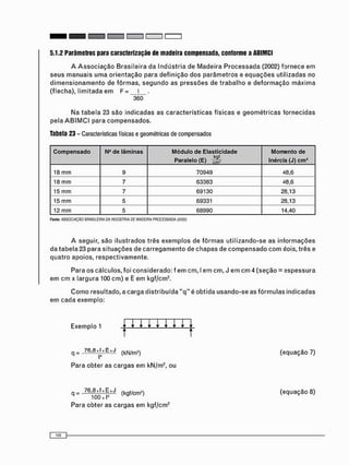 5.1.2 Parâmetros para caracterização de madeira compensada, conforme a ABIMCI
A A s s o c i a ç ã o B r a s i l e i r a da I n d ú s t r i a de M a d e i r a P r o c e s s a d a (2002) fornece e m
s e u s m a n u a i s u m a o r i e n t a ç ã o para d e f i n i ç ã o dos p a r â m e t r o s e e q u a ç õ e s utilizadas no
d i m e n s i o n a m e n t o de f ô r m a s , s e g u n d o as p r e s s õ e s de t r a b a l h o e d e f o r m a ç ã o m á x i m a
(flecha), l i m i t a d a e m F = l
360
Na t a b e l a 23 são i n d i c a d a s as c a r a c t e r í s t i c a s físicas e g e o m é t r i c a s f o r n e c i d a s
pela A B I M C I para c o m p e n s a d o s .
Tabela 23 - Características físicas e geométricas de compensados
Compensado N° de lâminas Módulo de Elasticidade
Paralelo (E) S
Momento de
Inércia (J) cm4
18 m m 9 70949 48,6
18 m m 7 63383 48,6
15 m m 7 69130 28,13
15 m m 5 69331 28,13
12 m m 5 68990 14,40
Fonte: ASSOCIAÇÃO BRASILEIRA 0 A INDÚSTRIA DE MADEIRA PROCESSADA (2C02)
A seguir, são i l u s t r a d o s três e x e m p l o s de f ô r m a s u t i l i z a n d o - s e as i n f o r m a ç õ e s
da t a b e l a 23 para s i t u a ç õ e s de c a r r e g a m e n t o de c h a p a s de c o m p e n s a d o c o m dois, três e
q u a t r o apoios, r e s p e c t i v a m e n t e .
Para os cálculos, foi c o n s i d e r a d o : f e m cm, I e m cm, J e m c m 4 ( s e ç ã o = e s p e s s u r a
e m c m x largura 100 c m ) e E em kgf/cm2 .
C o m o resultado, a c a r g a d i s t r i b u í d a " q " é obtida u s a n d o - s e as f ó r m u l a s indicadas
e m c a d a exemplo:
Exemplo 1 j ; • • • • • • •
q = _761 8J JxExJ ( k N / m 2 ) (equação 7)
Para obter as c a r g a s e m kN/m2 , ou
q = ^ (kgf/cm2) (equação 8)
Para obter as c a r g a s e m kgf/cm2
 
