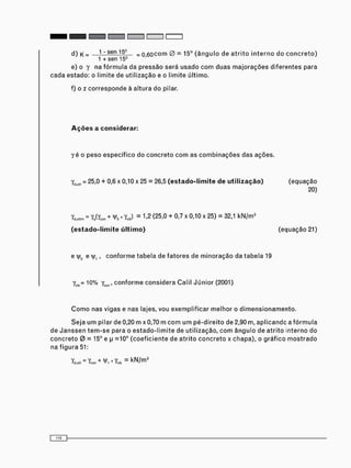 d) k = — 1 - sen 15° _ 0 6 0 c o m 0 = 15° ( â n g u l o de a t r i t o i n t e r n o d o c o n c r e t o )
1 + sen 15°
e) o y na f ó r m u l a da p r e s s ã o será u s a d o c o m duas m a j o r a ç õ e s diferentes para
cada estado: o limite de utilização e o limite último.
f) o z c o r r e s p o n d e à altura do pilar.
Ações a considerar:
y é o peso e s p e c í f i c o do c o n c r e t o c o m as c o m b i n a ç õ e s das ações.
Yau(l = 25,0 + 0,6 x 0,10 x 25 = 26,5 (estado-limite de utilização) ( e q u a ç ã o
20)
= Yq(Ycon + H>0 x Y j = 1,2 (25,0 + 0,7 x 0,10 x 25) = 32,1 k N / m 3
(estado-limite último) (equação 21)
e vyc e ]/1, c o n f o r m e t a b e l a de f a t o r e s de m i n o r a ç ã o da t a b e l a 19
yvit)- 10% ycon, c o n f o r m e c o n s i d e r a Calil J ú n i o r (2001)
C o m o nas vigas e nas lajes, vou e x e m p l i f i c a r m e l h o r o d i m e n s i o n a m e n t o .
S e j a u m pilar de 0,20 m x0,70 m c o m u m p é - d i r e i t o de 2,90 m, a p l i c a n d c a f ó r m u l a
de J a n s s e n t e m - s e para o e s t a d o - l i m i t e de u t i l i z a ç ã o , c o m â n g u l o de a t r i t o interno do
c o n c r e t o 0 = 15° e p =10° ( c o e f i c i e n t e de a t r i t o c o n c r e t o x c h a p a ) , o g r á f i c o m o s t r a d o
na f i g u r a 51:
Y ^ Y c o n + N W v * = k N / m 3
 