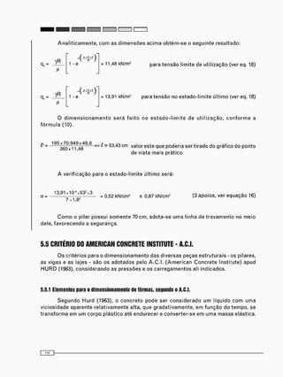 A n a l i t i c a m e n t e , c o m as d i m e n s õ e s a c i m a o b t é m - s e o s e g u i n t e resultado:
yR 1 - e = 11,48 kN/m2 p a r a t e n s ã o l i m i t e d e u t i l i z a ç ã o (ver eq. 18)
0 , =
yR
M
1 - e = 13,91 kN/m2 p a r a t e n s ã o n o e s t a d o - l i m i t e ú l t i m o (ver eq. 18)
O d i m e n s i o n a m e n t o s e r á f e i t o no e s t a d o - l i m i t e de u t i l i z a ç ã o , c o n f o r m e a
f ó r m u l a (10).
£ = ^ ^ 3 6 0 = > ^ = 5 3 , 4 3 c m v a ' o r e s t e q u e P o c J e r i a ser tirado do gráfico do ponto
de vista m a i s prático
A v e r i f i c a ç ã o para o e s t a d o - l i m i t e ú l t i m o será:
a =
1 3 , 9 U 1 0 ^ 5 3 2 x 3
7^1782
= 0,52 kN/cm2 n 0,87 kN/cm2 (3 a p o i o s , v e r e q u a ç ã o 16)
C o m o o pilar p o s s u i s o m e n t e 70 c m , a d o t a - s e u m a linha de t r a v a m e n t o no m e i o
dele, f a v o r e c e n d o a segurança.
5.5 CRITÉRIO DO AMERICAN CONCRETE INSTITUTE - A.C.I.
O s critérios para o d i m e n s i o n a m e n t o d a s diversas peças e s t r u t u r a i s - os pilares,
as vigas e as lajes - são os a d o t a d o s pelo A . C . I . ( A m e r i c a n C o n c r e t e Instiíute) apud
H U R D (1963), c o n s i d e r a n d o as p r e s s õ e s e os c a r r e g a m e n t o s ali indicados.
5.5.1 Elementos para o dimensionamento de fôrmas, segundo o A.C.I.
S e g u n d o H u r d (1963), o c o n c r e t o p o d e ser c o n s i d e r a d o u m líquido c o m u m a
v i c i o s i d a d e aparente r e l a t i v a m e n t e alta, que g r a d a t i v a m e n t e , e m f u n ç ã o do t e m p o , se
t r a n s f o r m a em u m c o r p o p l á s t i c o até e n d u r e c e r e c o n v e r t e r - s e e m u m a m a s s a elástica.
 