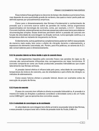 C o m o para o d i m e n s i o n a m e n t o das f ô r m a s é f u n d a m e n t a l o c o n h e c i m e n t o da
p r e s s ã o q u e o c o n c r e t o e x e r c e s o b r e a s p a r e d e s d o m o l d e , v á r i o s o r g a n i s m o s
e s p e c i a l i z a d o s e m t e c n o l o g i a do c o n c r e t o , c o m o , por e x e m p l o , o A . C . I - A m e r i c a n
C o n c r e t e Institute, s i s t e m a t i z a r a m as d i v e r s a s p e s q u i s a s sobre esse t e m a para elaborar
r e c o m e n d a ç õ e s simples. Essas diretrizes p e r m i t e m definir a pressão do c o n c r e t o e m
f u n ç ã o da v e l o c i d a d e da c o n c r e t a g e m na d i r e ç ã o vertical, n u m a o p e r a ç ã o contínua, e a
t e m p e r a t u r a dele no instante do l a n ç a m e n t o na f ô r m a .
Evidentemente, outros parâmetros c o m p l e m e n t a r e s poderiam definir essa pressão
de m a n e i r a m a i s exata, t a i s c o m o o e f e i t o de v i b r a ç ã o d u r a n t e o a d e n s a m e n t o , a
e s p e s s u r a do e l e m e n t o c o n c r e t a d o , etc. Porém, para f i n s práticos, os valores do A.C.I.
são c o n s e r v a d o r e s para o d i m e n s i o n a m e n t o .
5.5.2 As pressões laterais na fôrma devido à ação do concreto fresco
O s c a r r e g a m e n t o s i m p o s t o s pelo c o n c r e t o f r e s c o nas paredes de vigas eu de
c o l u n a s s ã o s e n s i v e l m e n t e d i f e r e n t e s d o s c a r r e g a m e n t o s e m lajes h o r i z o n t a i s . O
c o n c r e t o c o m p o r t a - s e c o m o u m f l u i d o p r o d u z i n d o p r e s s õ e s h i d r o s t á t i c a s que a : u a m
l a t e r a l m e n t e nas f ô r m a s verticais.
A pressão lateral e f e t i v a é i n f l u e n c i a d a pelo peso, v e l o c i d a d e de c o n c r e t a g e m ,
t e m p e r a t u r a da m i s t u r a do concreto, uso de r e t a r d a d o r e s e pelo efeito da vibração ou
m é t o d o s de a d e n s a m e n t o .
C o m o e s s e s f a t o r e s a f e t a m a p r e s s ã o lateral, d e v e m ser a v a l i a d o s antes da
e x e c u ç ã o do p r o j e t o de f ô r m a .
5.5.3 0 peso do concreto
O peso do c o n c r e t o t e m i n f l u ê n c i a direta na pressão hidrostática. A pressão é a
m e s m a e m t o d a s as d i r e ç õ e s e p o d e m o s c o n s i d e r a r a d e n s i d a d e c o m o a de um fluido
c o m o 2.400 kg/m3 , que se a p r o x i m a d o s c o n c r e t o s usuais.
5.5.4 A velocidade de concretagem ou de enchimento
A v e l o c i d a d e de c o n c r e t a g e m t e m efeito p r i m á r i o na pressão lateral das fôrmas,
e e s s a pressão é proporcional até o limite da p r e s s ã o t o t a l do fluido, 2.400 x h.
O l O
 