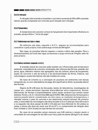 5.5.5 A vibração
A vibração interna t e n d e a c o n s o l i d a r o c o n c r e t o e a u m e n t a de 10% a 20% a p r e s s ã o
lateral, q u a n d o c o m p a r a d a c o m c o n c r e t o que é l a n ç a d o s e m v i b r a ç ã o .
5.5.6 Temperatura
A t e m p e r a t u r a do c o n c r e t o na h o r a do l a n ç a m e n t o t e m i m p o r t a n t e i n f l u ê n c i a na
pressão, p o r q u e a f e t a o " i n í c i o de p e g a " .
5.5.7 Sobrecarga nas lajes e vigas
O s e s f o r ç o s n a s l a j e s , s e g u n d o o A.C.I., s e g u e m a s r e c o m e n d a ç õ e s p a r a
c o n s i d e r a r o p e s o p r ó p r i o , m a i s s o b r e c a r g a m í n i m a de 244 kgf/m2 .
N a s vigas, as p r e s s õ e s l a t e r a i s s e g u e m o m e s m o c r i t é r i o d a s paredes. Para o
d i m e n s i o n a m e n t o do f u n d o d a s vigas, a c r e s c e n t a r a c a r g a m í n i m a de 74 kgf/m, a l é m d o
p e s o p r ó p r i o .
5.5.8 Outras variáveis (segundo o A.C.I.)
A p r e s s ã o lateral d o c o n c r e t o pode t a m b é m ser i n f l u e n c i a d a pela t e m p e r a t u r a
a m b i e n t e , c o n s i s t ê n c i a do c o n c r e t o , l o c a l i z a ç ã o d o s r e f o r ç o s d a s f ô r m a s , p r e s s ã o d o s
poros, água, d i â m e t r o m á x i m o d o s a g r e g a d o s , t i p o de c i m e n t o , a l t u r a de l a n ç a m e n t o ,
s e ç ã o d e c o n c r e t o e a t é d a t e x t u r a e d a p e r m e a b i l i d a d e d a f ô r m a . T o d a v i a , n a s
c o n c r e t a g e n s u s u a i s t a i s f a t o r e s não s ã o levados e m conta.
O s t i p o s de c i m e n t o ou a u t i l i z a ç ã o d e p o z o l a n a e m a m b i e n t e s c o m b a i x a s
t e m p e r a t u r a s , ou c o m r e t a r d a d o r e s de pega, t ê m s i g n i f i c a t i v o e f e i t o na p r e s s ã o lateral
d a s f ô r m a s .
D e p o i s d e 50 a 60 a n o s de d i s c u s s ã o , t e s t e s de l a b o r a t ó r i o s , i n v e s t i g a ç õ e s de
c a m p o e t c . , a i n d a p e r s i s t e m a l g u m a s d i s c o r d â n c i a s e n t r e e n g e n h e i r o s , f í s i c o s ,
f a b r i c a n t e s de f ô r m a s e e m p r e e n d e d o r e s s o b r e e s s a s v a r i á v e i s q u e e n t r a m n e s s e
s i s t e m a . P o r é m , o A . C . I . ( C o m m i t t e e 622) a p u d H U R D 1963, d e s e n v o l v e u f ó r m u l a para a
m á x i m a p r e s s ã o lateral, c o n s i d e r a n d o , e m d o i s c a s o s , as c o n d i ç õ e s de t e m p e r a t u r a , a
v i b r a ç ã o interna, o p e s o do c o n c r e t o e seu a b a t i m e n t o m á x i m o ( s l u m p ) . No p r i m e i r o
caso, a v e l o c i d a d e d e c o n c r e t a g e m não deve e x c e d e r 2,13 m (7 p é s ) por hora ( f ó r m u l a I)
e no s e g u n d o não deve p a s s a r de 3,05 m (10 pés) por h o r a ( f ó r m u l a II). Em a m b o s os
c a s o s , o s l u m p não deve ser m a i o r q u e 10 c m (4"), e o c o m p r i m e n t o da vibração deve
ficar l i m i t a d o a 1,21m (4 pés) d o t o p o da f a c e do c o n c r e t o .
N o c a s o d e a s p a r e d e s s e r e m m e n o r e s q u e 3,05 m e t r o s e m e s m o a s s i m a
v e l o c i d a d e de c o n c r e t a g e m for de 3,05 m por hora, p o d e - s e a d o t a r (24 k g / m 3 ) x h, d e s d e
 