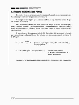 5.6 PRESSÃO NAS FÔRMAS DOS PILARES
Em m u i t o s t i p o s de c o n s t r u ç ã o , as f ô r m a s d o s pilares são p e q u e n a s e o c o n c r e t o
lançado as p r e e n c h e e m t e m p o r e l a t i v a m e n t e curto.
A vibração c o l a b o r a para que a pressão nas f ô r m a s seja maior nos pilares do que
e m paredes de concreto.
Se o p r e e n c h i m e n t o t o t a l é f e i t o e m m e n o s t e m p o do que o r e q u e r i d o p a r a
q u e o c o n c r e t o e n d u r e ç a c o n s i d e r a v e l m e n t e , a p r e s s ã o e x e r c i d a é e s s e n c i a l m e n t e
f l u i d a e a u m e n t a u n i f o r m e m e n t e d e s d e zero até o f u n d o da f ô r m a , o n d e o c o r r e o
valor m á x i m o .
O p r o c e d i m e n t o d e s e n v o l v i d o pelo A . C . I . C o m m i t t e e 622 r e c o m e n d a a f ó r m u l a
para a m á x i m a p r e s s ã o nas f ô r m a s dos pilares, c o m c o n c r e t o s p e s a n d o em t o r n o de
2.427 kg/m3 .
9.000
>> p = 150 + ——— x R ( f ó r m u l a o r i g i n a l p a r a p e m p s f ; T e m °F e R m f t / h ) ,
o u ( e q u a ç ã o 23)
>> Yx h = (2-400 kg/m3 ) x h; ou (24,0 kN/m3 ) x h, l i m i t a d a a 146,47 k N / m 2
(3.000 psf), c o n f o r m e t a b e l a 16, a
s e g u i r ( e q u a ç ã o 24)
Na tabela 25, as pressões estão indicadas e m kN/m2 ; t e m p e r a t u r a e m °C e v e m m/h.
 
