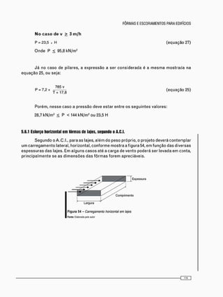 P = 2 3 , 5 x H (equação 27)
O n d e P < 95,8 k N / m 2
J á no caso de pilares, a expressão a ser c o n s i d e r a d a é a m e s m a m o s t r a d a na
e q u a ç ã o 25, o u seja:
Porém, n e s s e caso a pressão deve estar entre os s e g u i n t e s valores:
28,7 k N / m 2 < P < 144 k N / m 2 ou 23,5 H
5.6.1 Esforço horizontal em fôrmas de lajes, segundo o A.C.I.
S e g u n d o o A.C.I., para as lajes, a l é m do peso próprio, o p r o j e t o deverá c o n t e m p l a r
u m c a r r e g a m e n t o lateral, horizontal, c o n f o r m e m o s t r a a figura 54, e m f u n ç ã o das diversas
e s p e s s u r a s das lajes. Em alguns c a s o s até a c a r g a de v e n t o poderá ser levada em conta,
p r i n c i p a l m e n t e se as d i m e n s õ e s das f ô r m a s f o r e m apreciáveis.
(equação 25)
Largura
Figura 54 - Carregamento horizontal em lajes
Fonte: Elaborada pelo autor
{ Z 0 D
 